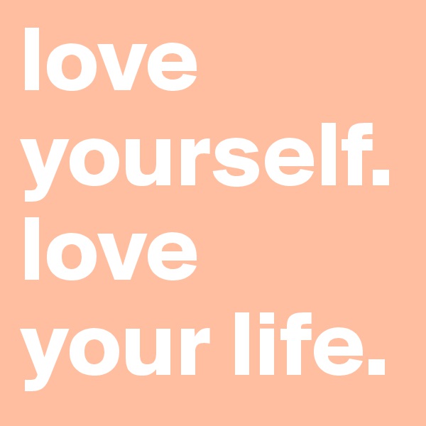 love yourself.
love your life.