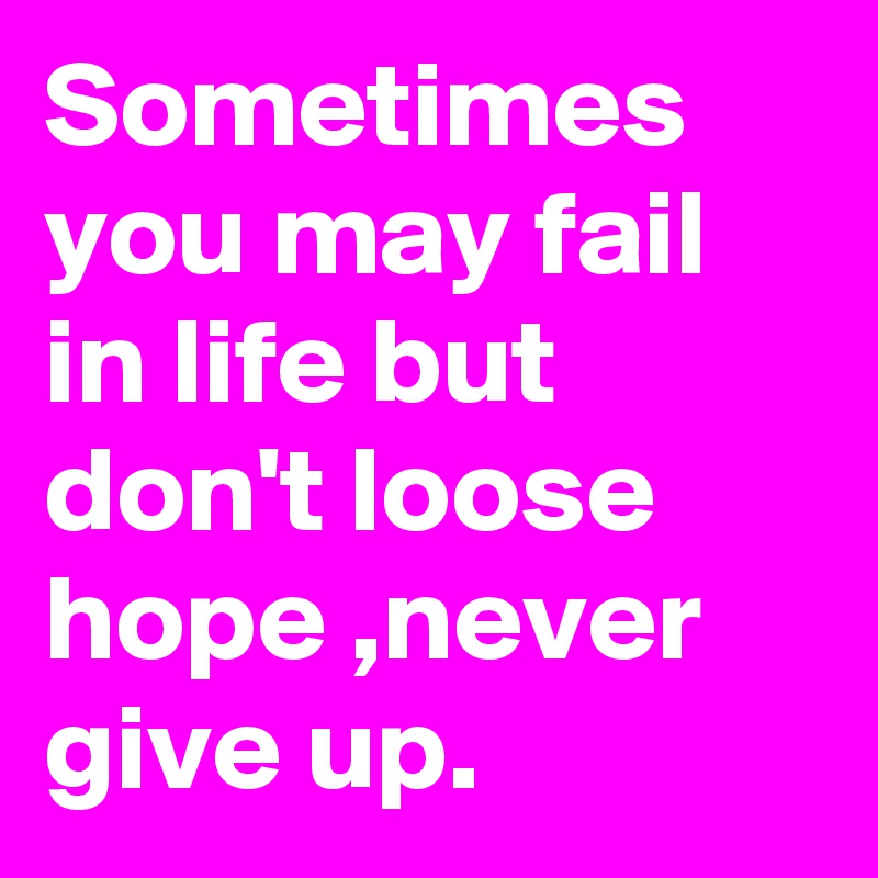 Sometimes you may fail in life but don't loose hope ,never give up.