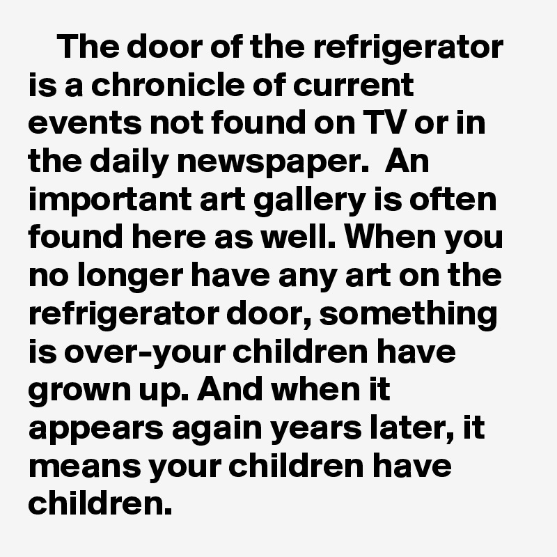     The door of the refrigerator is a chronicle of current events not found on TV or in the daily newspaper.  An important art gallery is often found here as well. When you no longer have any art on the refrigerator door, something is over-your children have grown up. And when it appears again years later, it means your children have children. 