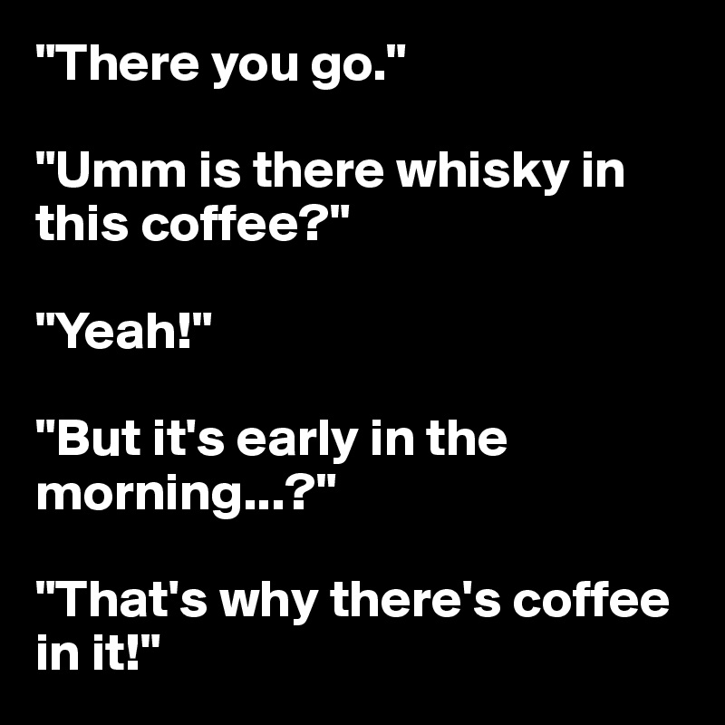 "There you go."

"Umm is there whisky in this coffee?"

"Yeah!"

"But it's early in the morning...?"

"That's why there's coffee in it!"