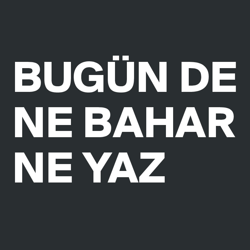 
BUGÜN DE 
NE BAHAR
NE YAZ