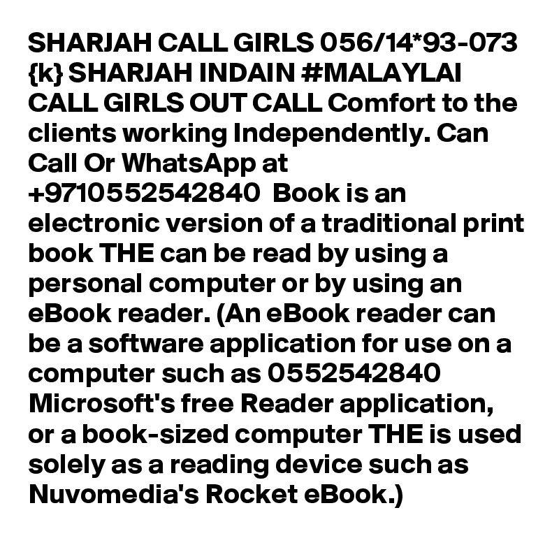 SHARJAH CALL GIRLS 056/14*93-073 {k} SHARJAH INDAIN #MALAYLAI CALL GIRLS OUT CALL Comfort to the clients working Independently. Can Call Or WhatsApp at +9710552542840  Book is an electronic version of a traditional print book THE can be read by using a personal computer or by using an eBook reader. (An eBook reader can be a software application for use on a computer such as 0552542840  Microsoft's free Reader application, or a book-sized computer THE is used solely as a reading device such as Nuvomedia's Rocket eBook.)