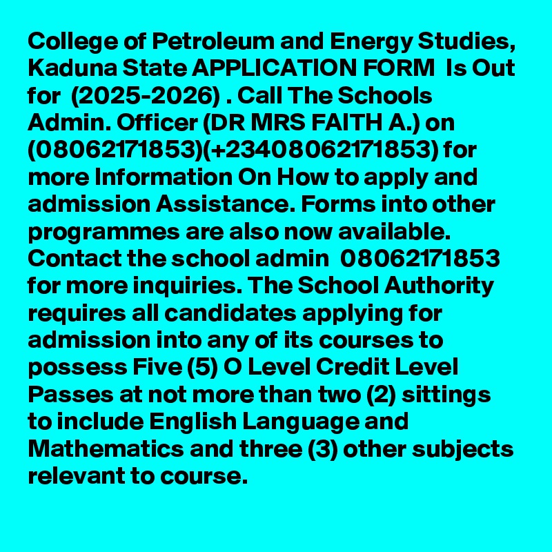 College of Petroleum and Energy Studies, Kaduna State APPLICATION FORM  Is Out for  (2025-2026) . Call The Schools Admin. Officer (DR MRS FAITH A.) on (08062171853)(+23408062171853) for more Information On How to apply and admission Assistance. Forms into other programmes are also now available. Contact the school admin  08062171853 for more inquiries. The School Authority requires all candidates applying for admission into any of its courses to possess Five (5) O Level Credit Level Passes at not more than two (2) sittings to include English Language and Mathematics and three (3) other subjects relevant to course.