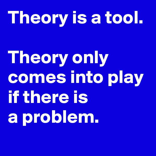 Theory is a tool.

Theory only comes into play 
if there is
a problem.