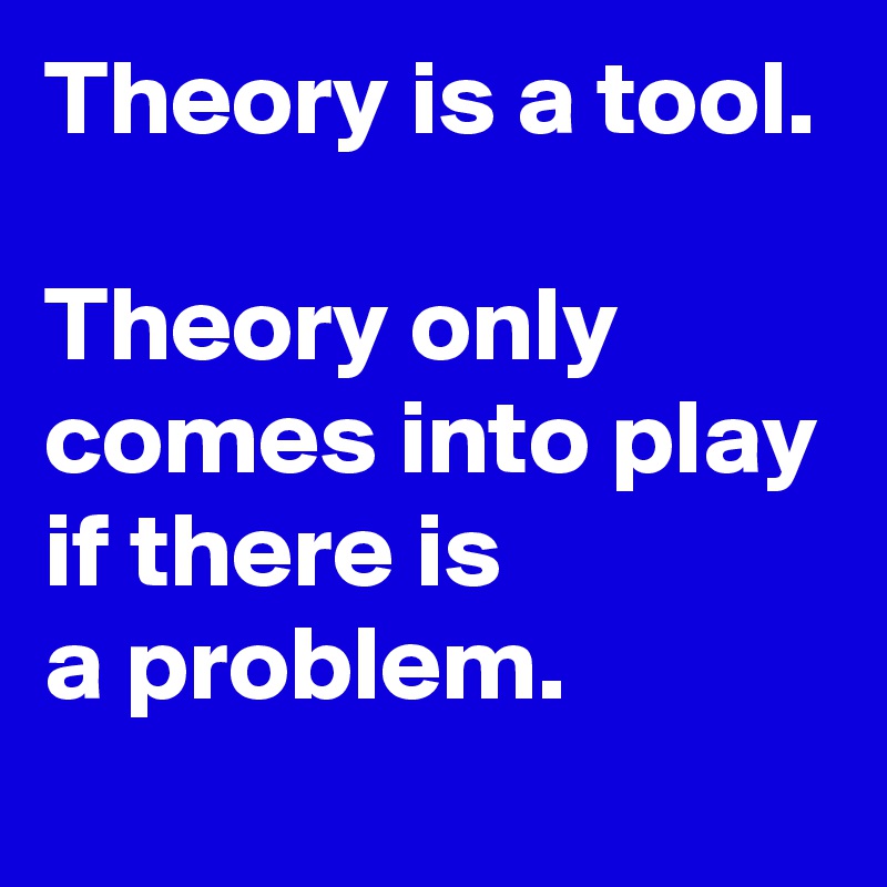Theory is a tool.

Theory only comes into play 
if there is
a problem.