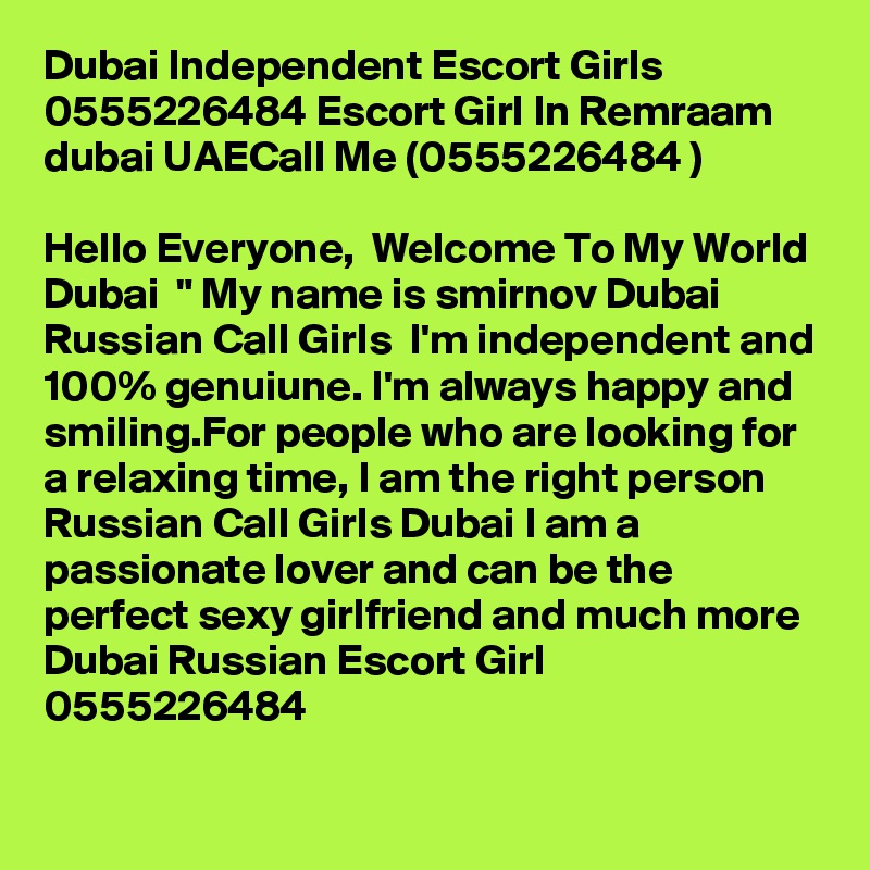 Dubai Independent Escort Girls 0555226484 Escort Girl In Remraam dubai UAECall Me (0555226484 ) 

Hello Everyone,  Welcome To My World  Dubai  " My name is smirnov Dubai Russian Call Girls  I'm independent and 100% genuiune. I'm always happy and smiling.For people who are looking for a relaxing time, I am the right person Russian Call Girls Dubai I am a passionate lover and can be the perfect sexy girlfriend and much more Dubai Russian Escort Girl  0555226484

