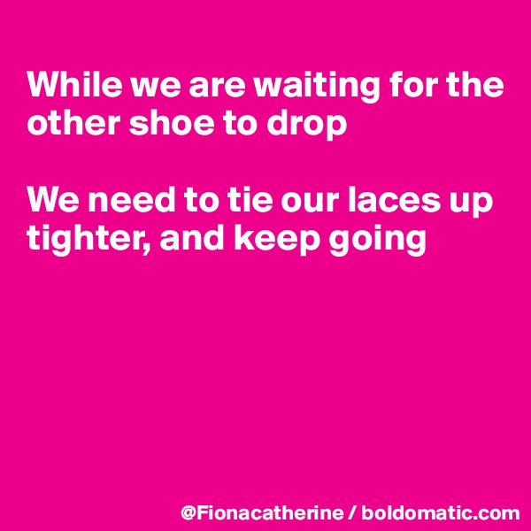 
While we are waiting for the
other shoe to drop

We need to tie our laces up
tighter, and keep going





