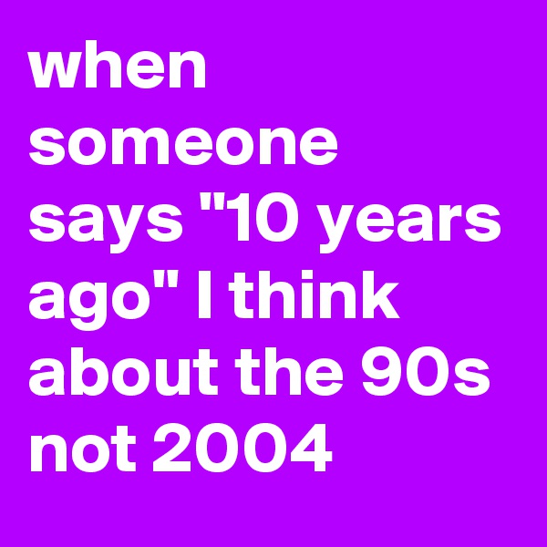 when someone says "10 years ago" I think about the 90s not 2004