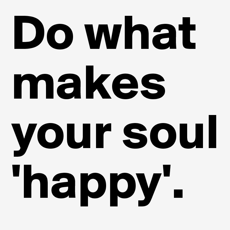 Do what makes your soul 'happy'.