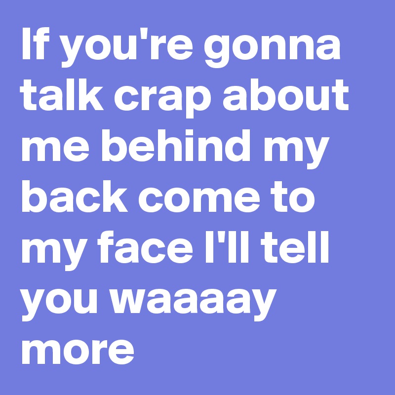 If you're gonna talk crap about me behind my back come to my face I'll tell you waaaay more 