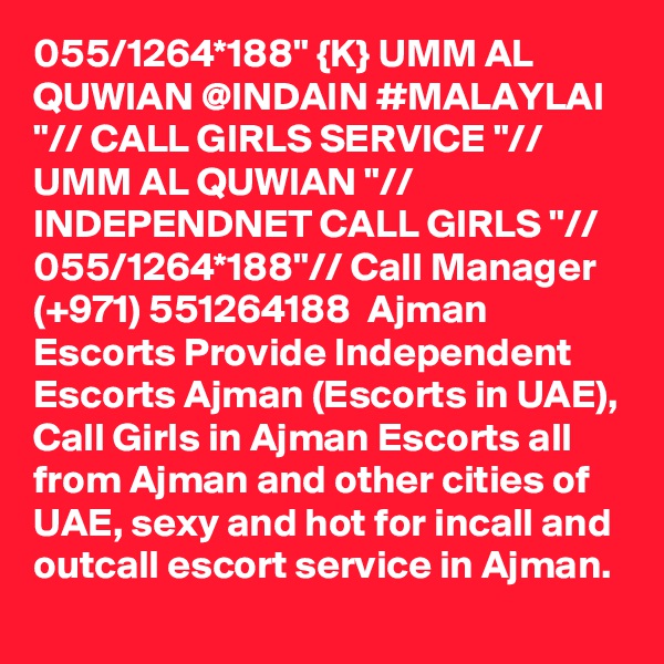 055/1264*188" {K} UMM AL QUWIAN @INDAIN #MALAYLAI "// CALL GIRLS SERVICE "// UMM AL QUWIAN "// INDEPENDNET CALL GIRLS "// 055/1264*188"// Call Manager (+971) 551264188  Ajman Escorts Provide Independent Escorts Ajman (Escorts in UAE), Call Girls in Ajman Escorts all from Ajman and other cities of UAE, sexy and hot for incall and outcall escort service in Ajman.  
