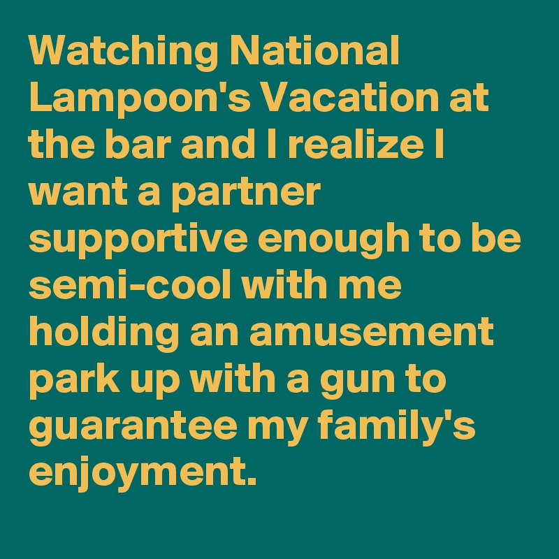 Watching National Lampoon's Vacation at the bar and I realize I want a partner supportive enough to be semi-cool with me holding an amusement park up with a gun to guarantee my family's enjoyment.