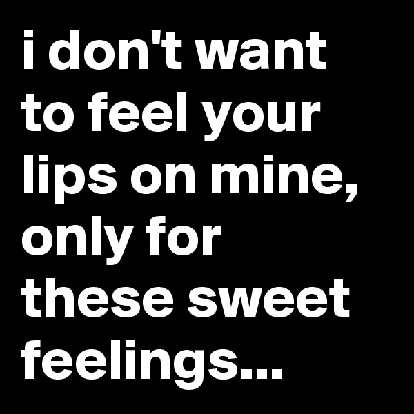 i don't want to feel your lips on mine, only for these sweet feelings...