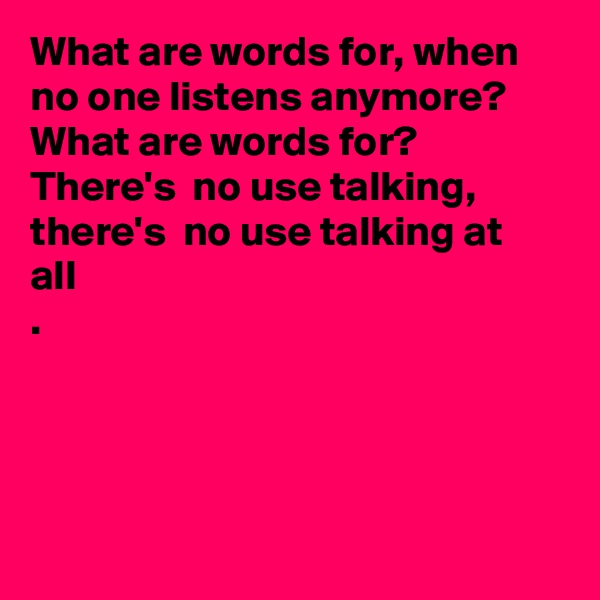What are words for, when no one listens anymore?  What are words for? There's  no use talking, there's  no use talking at all
.




