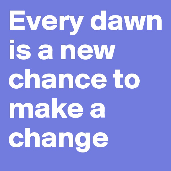 Every dawn is a new chance to make a change