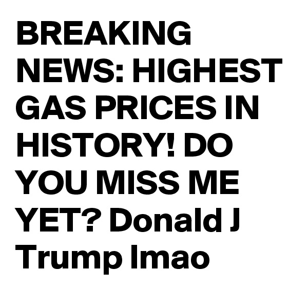 BREAKING NEWS: HIGHEST GAS PRICES IN HISTORY! DO YOU MISS ME YET? Donald J Trump lmao 