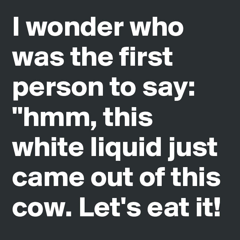 I wonder who was the first person to say: "hmm, this white liquid just came out of this cow. Let's eat it!