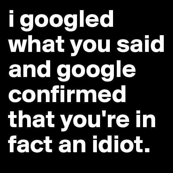 i googled what you said and google confirmed that you're in fact an idiot. 