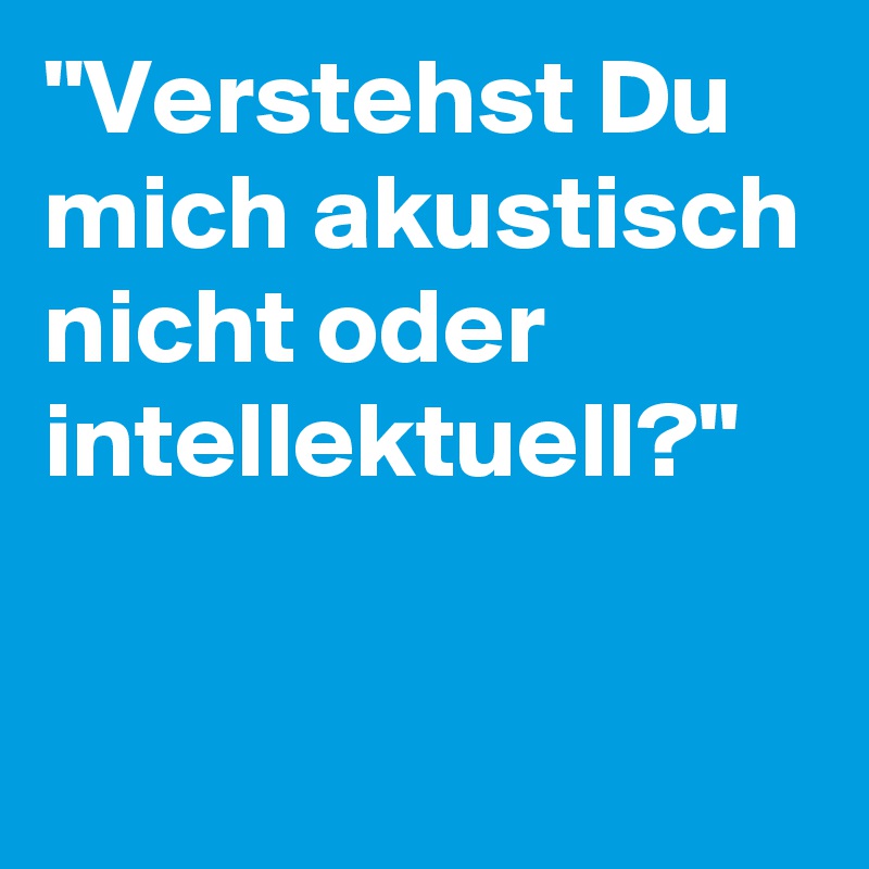 "Verstehst Du mich akustisch nicht oder intellektuell?"

