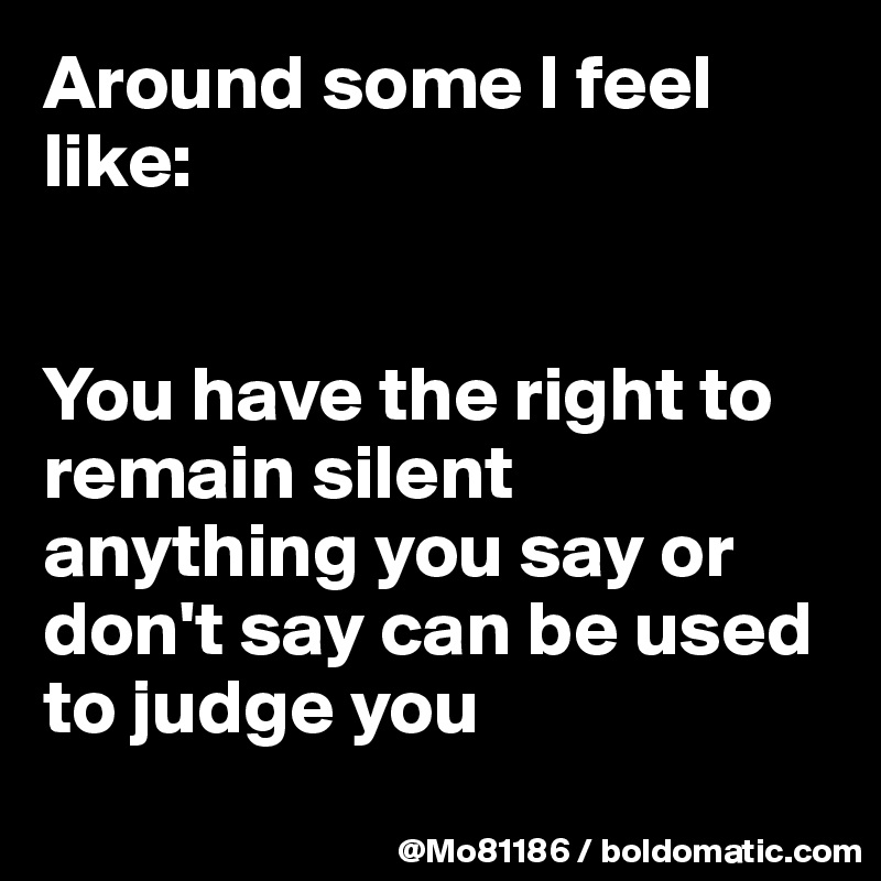 Around some I feel like: 


You have the right to remain silent anything you say or don't say can be used to judge you 
