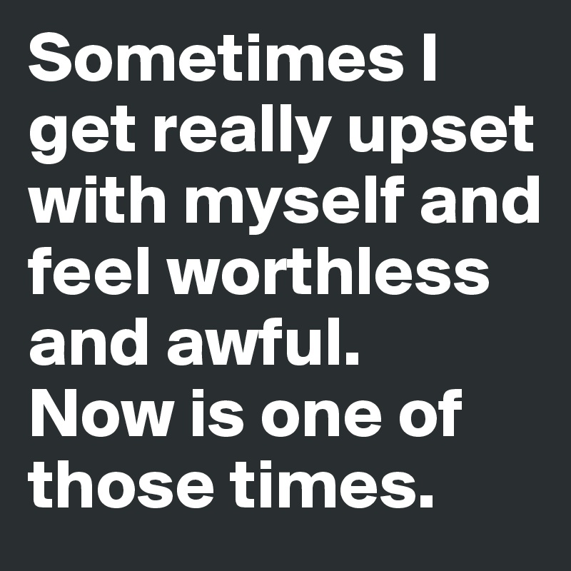 Sometimes I get really upset with myself and feel worthless and awful.
Now is one of those times.
