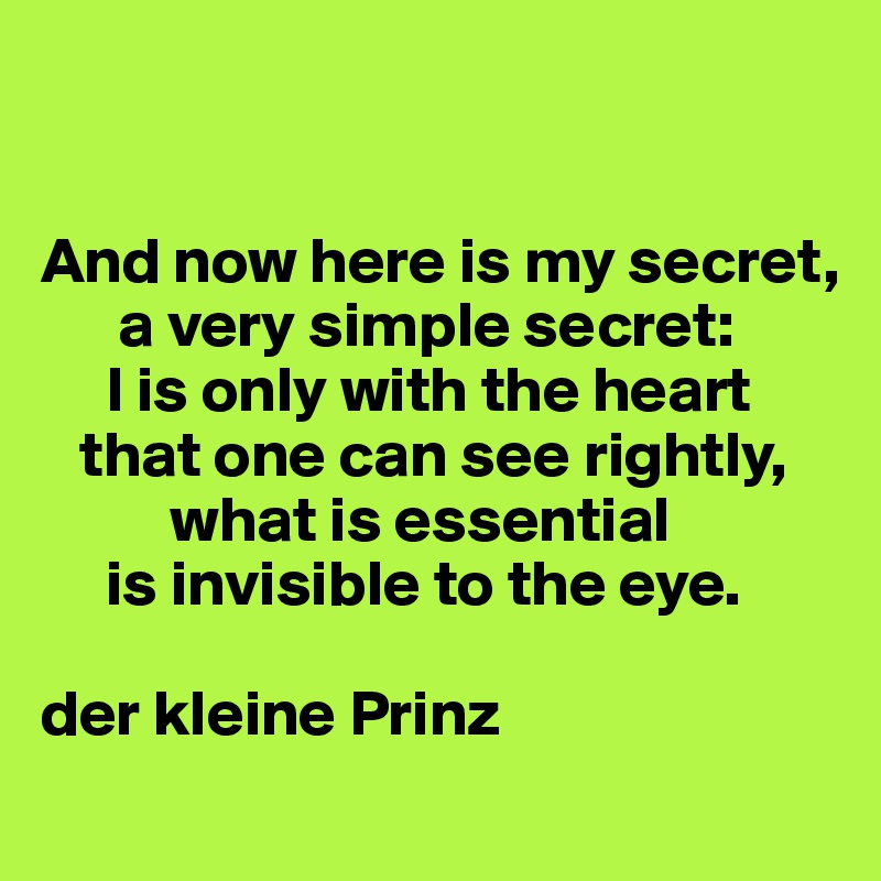 


And now here is my secret, 
      a very simple secret: 
     I is only with the heart 
   that one can see rightly, 
          what is essential 
     is invisible to the eye.

der kleine Prinz