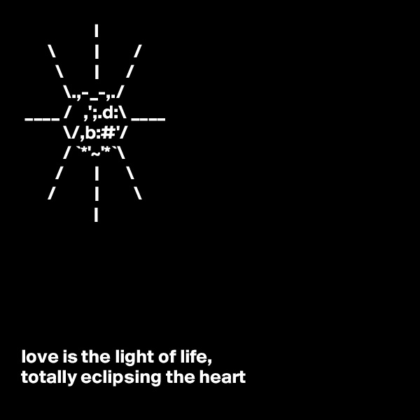                    I
       \          |         /
         \        |       /
           \.,-_-,./
 ____ /   ,';.d:\ ____ 
           \/,b:#'/
           / `*'~'*`\
         /        |       \
       /          |         \
                   |






love is the light of life,                                         totally eclipsing the heart