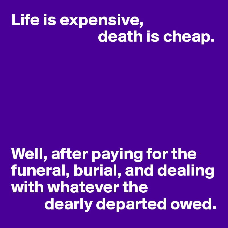 Life is expensive, 
                          death is cheap.






Well, after paying for the funeral, burial, and dealing with whatever the 
          dearly departed owed.