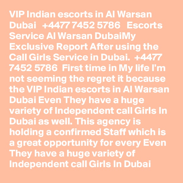 VIP Indian escorts in Al Warsan Dubai   +4477?? 74?52?? 578?6   Escorts Service Al Warsan DubaiMy Exclusive Report After using the Call Girls Service in Dubai.  +4477?? 74?52?? 578?6  First time in My life I'm not seeming the regret it because the VIP Indian escorts in Al Warsan Dubai Even They have a huge variety of Independent call Girls In Dubai as well. This agency is holding a confirmed Staff which is a great opportunity for every Even They have a huge variety of Independent call Girls In Dubai