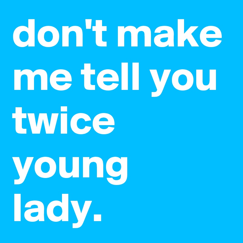 don't make me tell you twice young lady.