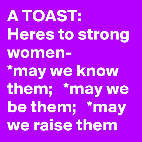 A TOAST:  Heres to strong women-      *may we know them;   *may we be them;   *may we raise them