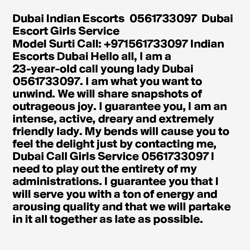 Dubai Indian Escorts  0561733097  Dubai Escort Girls Service
Model Surti Call: +971561733097 Indian Escorts Dubai Hello all, I am a 23-year-old call young lady Dubai 0561733097. I am what you want to unwind. We will share snapshots of outrageous joy. I guarantee you, I am an intense, active, dreary and extremely friendly lady. My bends will cause you to feel the delight just by contacting me, Dubai Call Girls Service 0561733097 I need to play out the entirety of my administrations. I guarantee you that I will serve you with a ton of energy and arousing quality and that we will partake in it all together as late as possible.