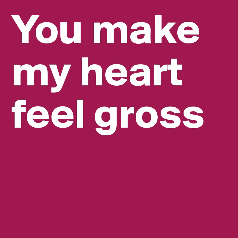 You make my heart feel gross

