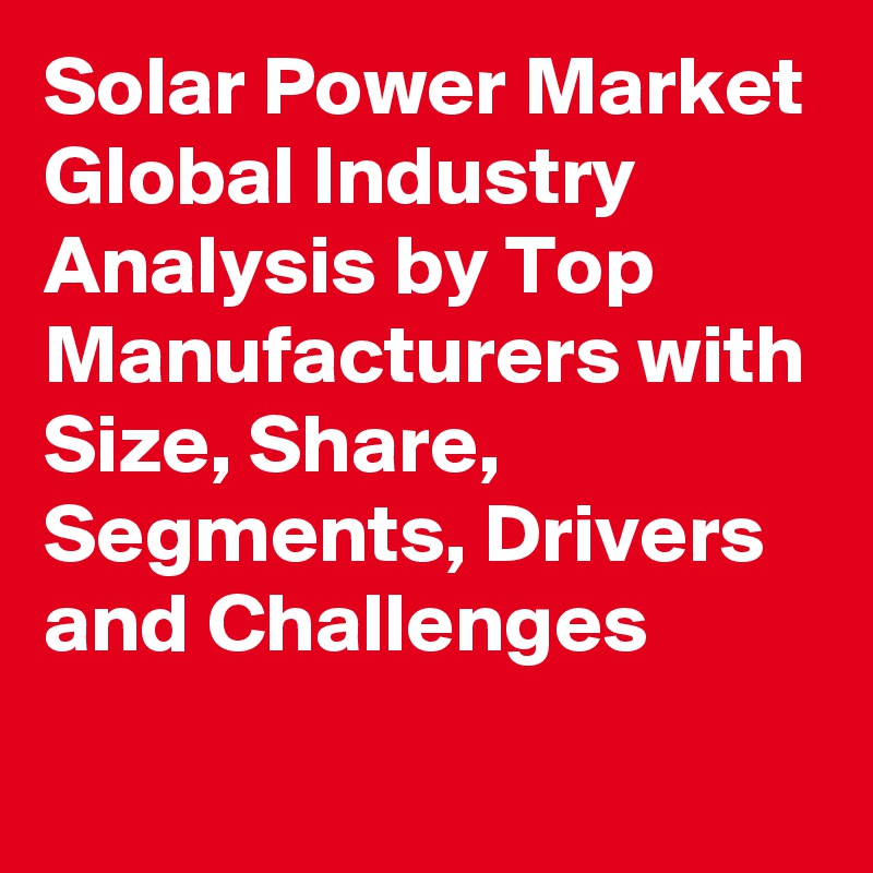 Solar Power Market Global Industry Analysis by Top Manufacturers with Size, Share, Segments, Drivers and Challenges
