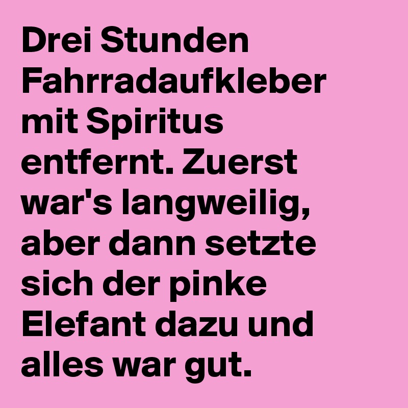 Drei Stunden Fahrradaufkleber mit Spiritus entfernt. Zuerst war's langweilig, aber dann setzte sich der pinke Elefant dazu und alles war gut.