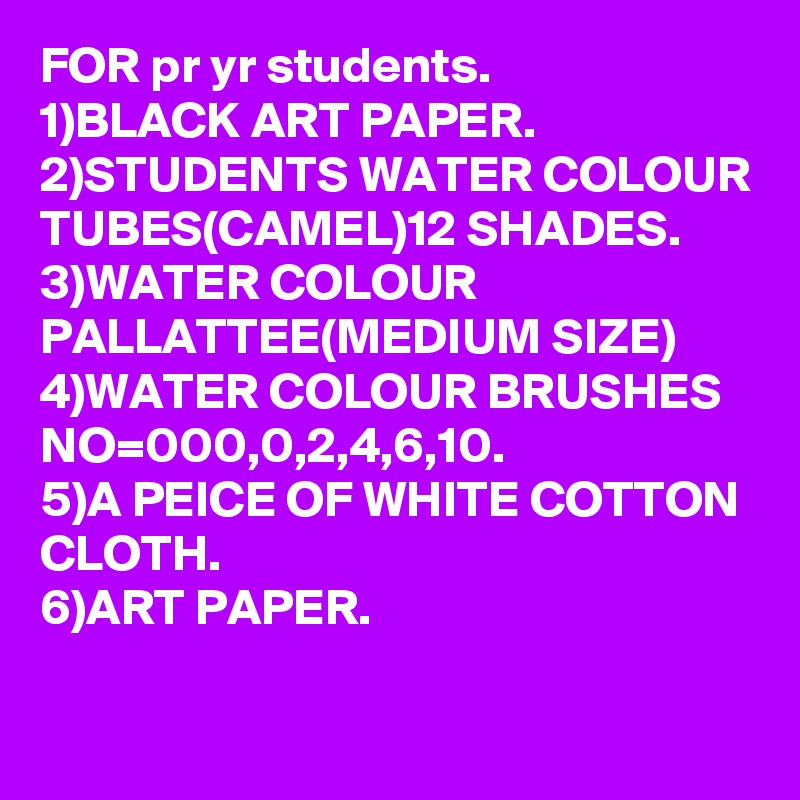 FOR pr yr students.
1)BLACK ART PAPER.
2)STUDENTS WATER COLOUR TUBES(CAMEL)12 SHADES.
3)WATER COLOUR PALLATTEE(MEDIUM SIZE)
4)WATER COLOUR BRUSHES NO=000,0,2,4,6,10.
5)A PEICE OF WHITE COTTON CLOTH.
6)ART PAPER.
