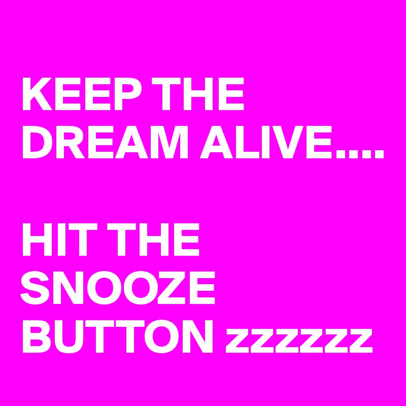 
KEEP THE DREAM ALIVE.... 

HIT THE SNOOZE BUTTON zzzzzz