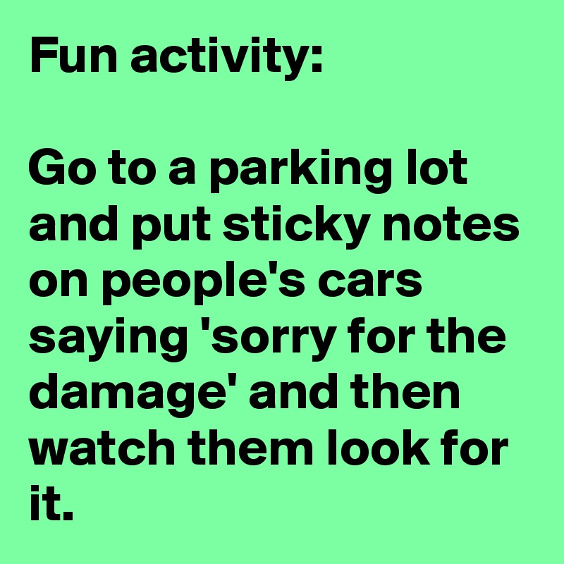 Fun activity:

Go to a parking lot and put sticky notes on people's cars saying 'sorry for the damage' and then watch them look for it. 