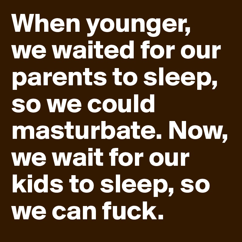 When younger, we waited for our parents to sleep, so we could masturbate. Now, we wait for our kids to sleep, so we can fuck.