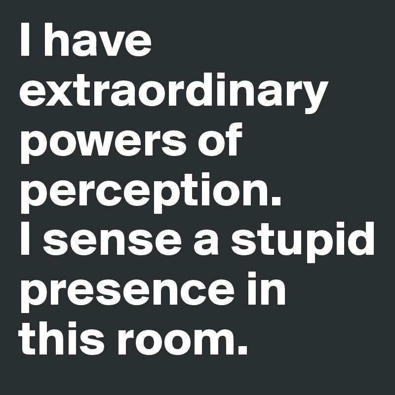 I have 
extraordinary powers of perception. 
I sense a stupid presence in this room.