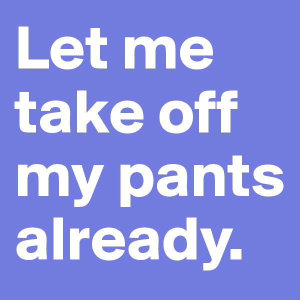 Let me take off my pants already.
