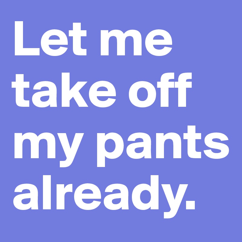 Let me take off my pants already.