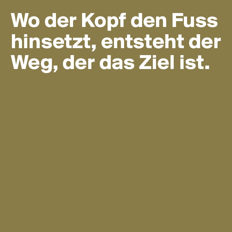 Wo der Kopf den Fuss hinsetzt, entsteht der Weg, der das Ziel ist.





