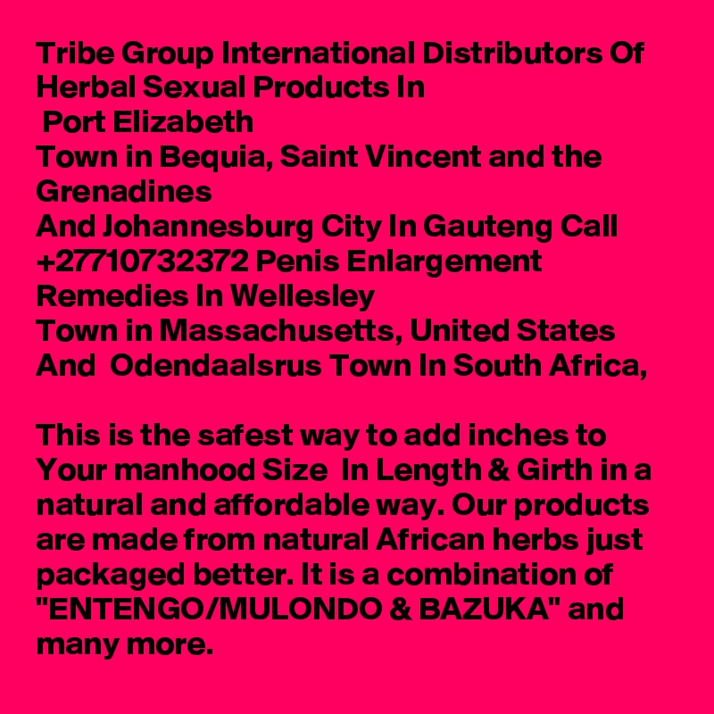 Tribe Group International Distributors Of Herbal Sexual Products In 
 Port Elizabeth
Town in Bequia, Saint Vincent and the Grenadines
And Johannesburg City In Gauteng Call  +27710732372 Penis Enlargement Remedies In Wellesley
Town in Massachusetts, United States And  Odendaalsrus Town In South Africa,

This is the safest way to add inches to Your manhood Size  In Length & Girth in a natural and affordable way. Our products are made from natural African herbs just packaged better. It is a combination of "ENTENGO/MULONDO & BAZUKA" and many more.