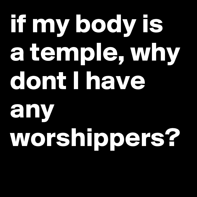 if my body is a temple, why dont I have any worshippers?