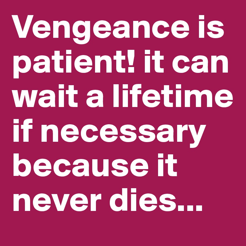 Vengeance is patient! it can wait a lifetime if necessary because it never dies...