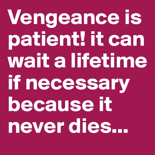 Vengeance is patient! it can wait a lifetime if necessary because it never dies...