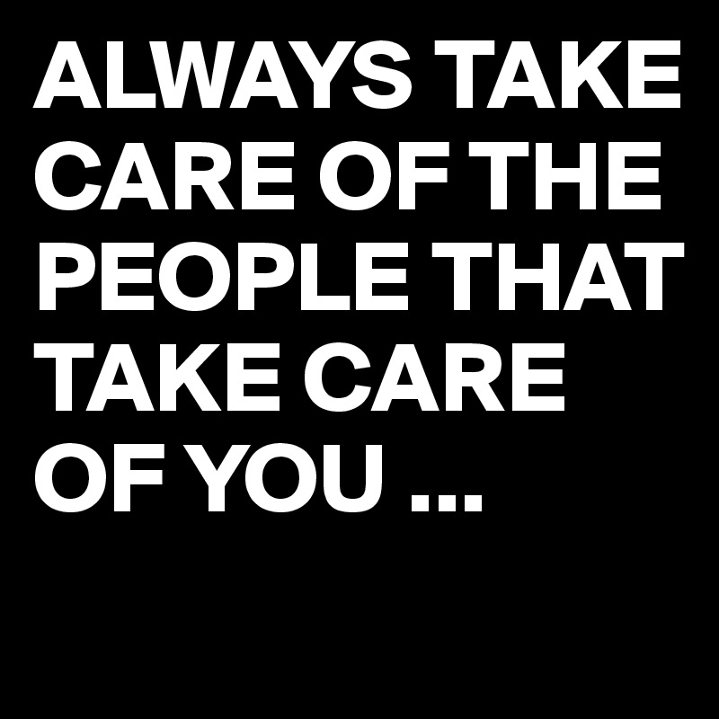 ALWAYS TAKE CARE OF THE PEOPLE THAT TAKE CARE OF YOU ... 