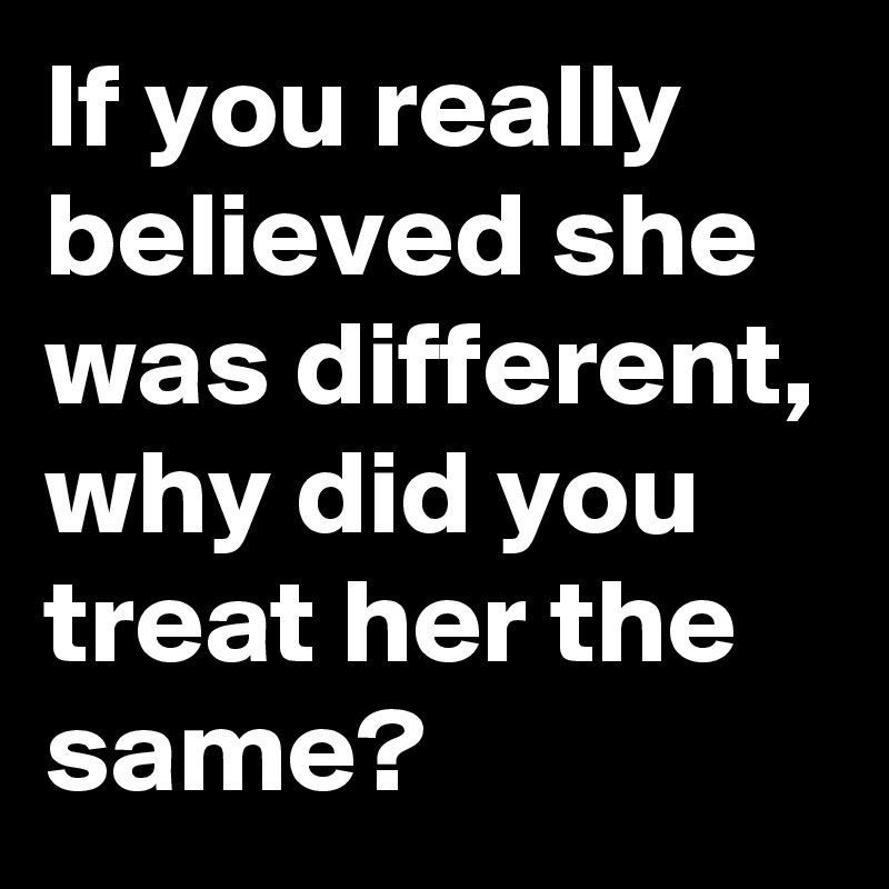 If you really believed she was different, why did you treat her the same?