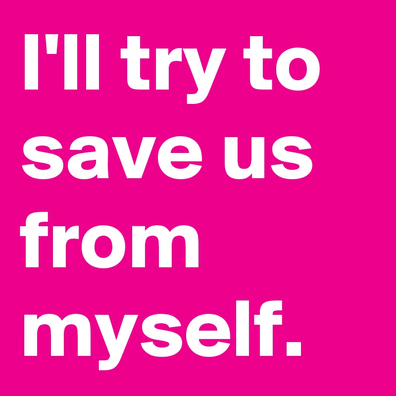 I'll try to save us from myself.